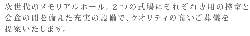 次世代のメモリアルホール。２つの式場にそれぞれ専用の控室と会食の間を備えた充実の設備で、クオリティの高いご葬儀を提案いたします。