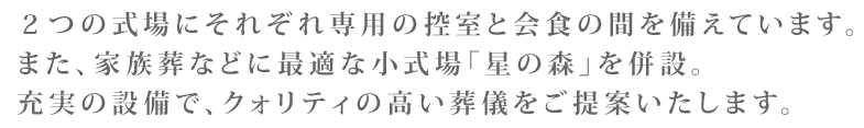 ２つの式場にそれぞれ専用の控室と会食の間を備えています。また、家族葬などに最適な小式場「星の森」を併設。充実の設備で、クォリティの高い葬儀をご提案いたします。